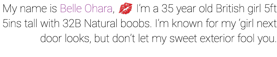 My name is Belle Ohara, I’m a 35 year old British girl 5ft 5ins tall with 32B Natural boobs. I’m known for my ‘girl ...